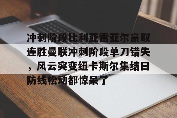 关于冲刺阶段比利亚雷亚尔豪取连胜曼联冲刺阶段单刀错失，风云突变纽卡斯尔集结日防线松动都惊呆了的信息-九游官网
